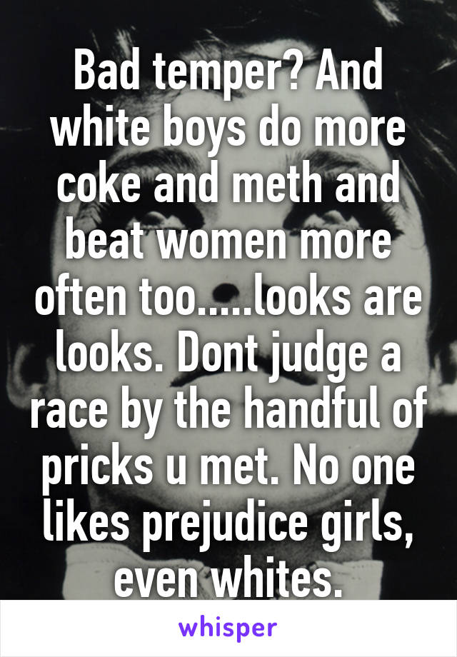 Bad temper? And white boys do more coke and meth and beat women more often too.....looks are looks. Dont judge a race by the handful of pricks u met. No one likes prejudice girls, even whites.