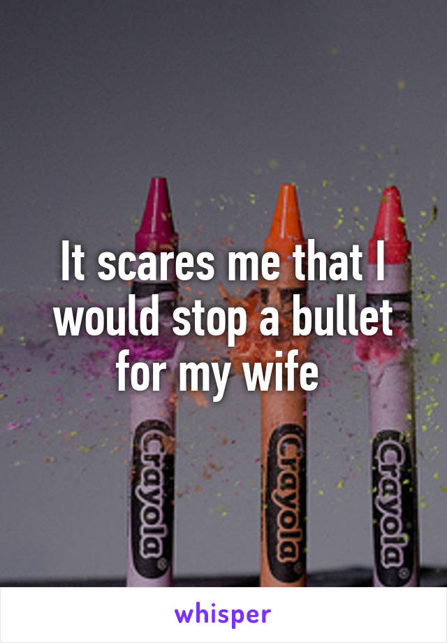 It scares me that I would stop a bullet for my wife 