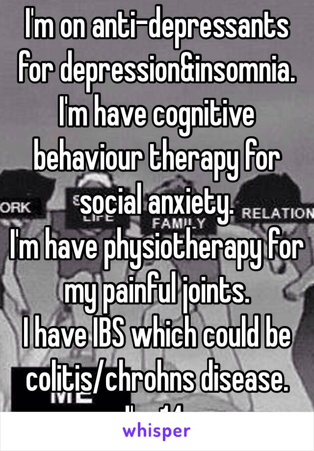 I'm on anti-depressants for depression&insomnia.
I'm have cognitive behaviour therapy for social anxiety.
I'm have physiotherapy for my painful joints.
I have IBS which could be colitis/chrohns disease.
I'm 14.