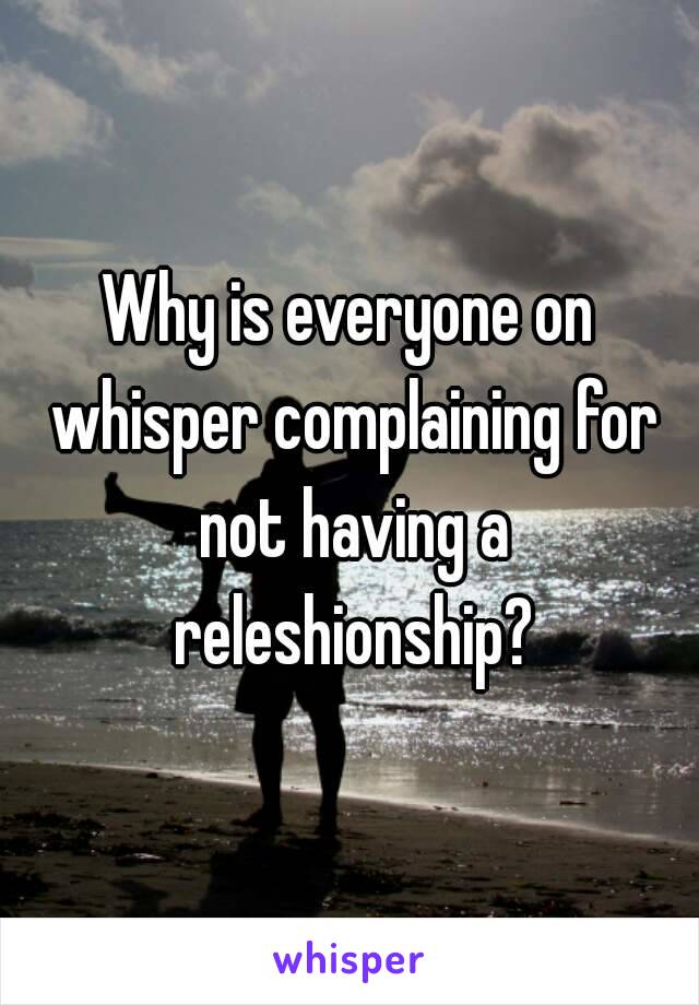 Why is everyone on whisper complaining for not having a releshionship?