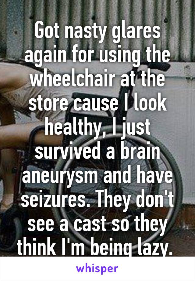 Got nasty glares again for using the wheelchair at the store cause I look healthy, I just survived a brain aneurysm and have seizures. They don't see a cast so they think I'm being lazy. 