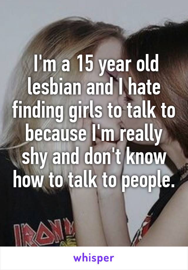  I'm a 15 year old lesbian and I hate finding girls to talk to because I'm really shy and don't know how to talk to people. 