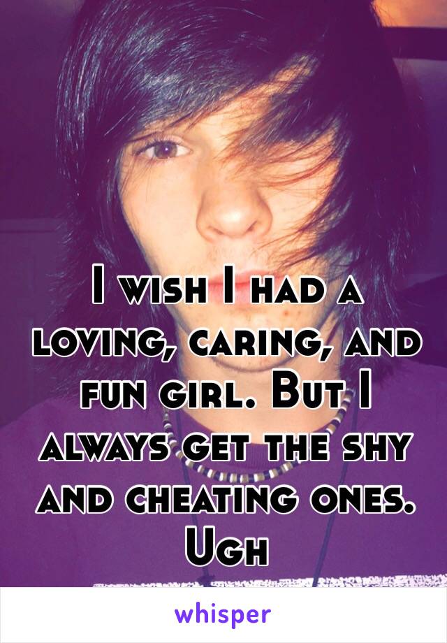 I wish I had a loving, caring, and fun girl. But I always get the shy and cheating ones. Ugh