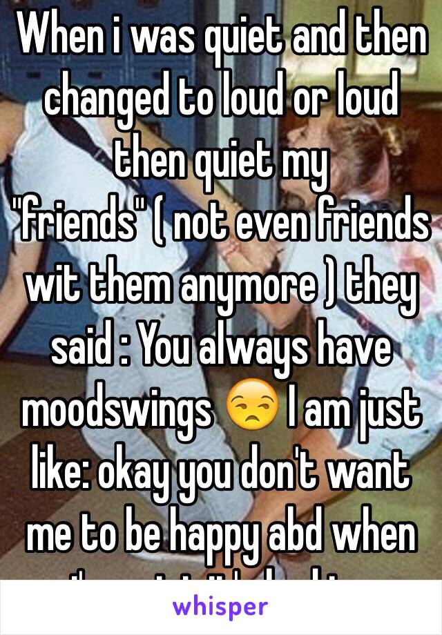 When i was quiet and then changed to loud or loud then quiet my "friends" ( not even friends wit them anymore ) they said : You always have moodswings 😒 I am just like: okay you don't want me to be happy abd when i'm quiet it's bad to.