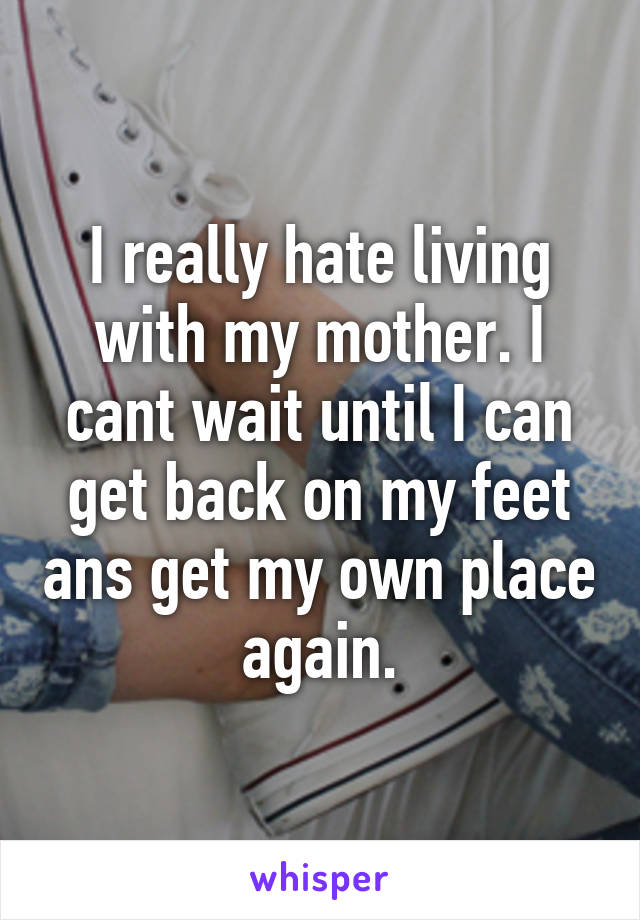 I really hate living with my mother. I cant wait until I can get back on my feet ans get my own place again.