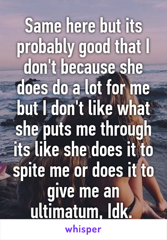 Same here but its probably good that I don't because she does do a lot for me but I don't like what she puts me through its like she does it to spite me or does it to give me an ultimatum, Idk. 