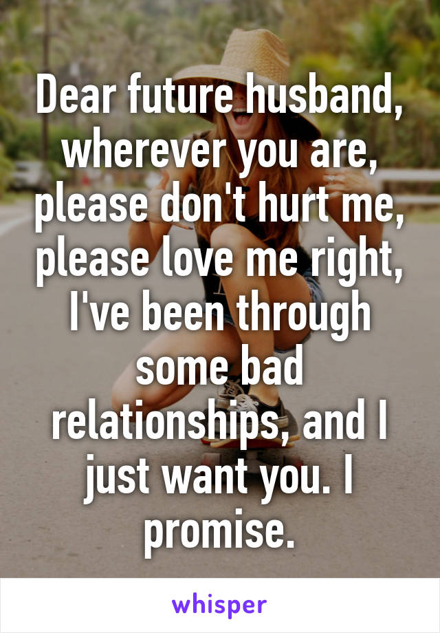 Dear future husband, wherever you are, please don't hurt me, please love me right, I've been through some bad relationships, and I just want you. I promise.