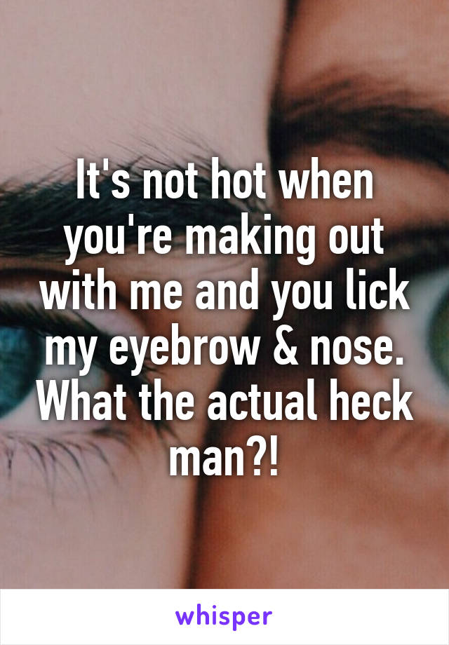 It's not hot when you're making out with me and you lick my eyebrow & nose. What the actual heck man?!