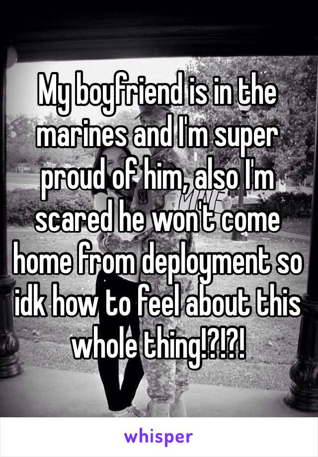 My boyfriend is in the marines and I'm super proud of him, also I'm scared he won't come home from deployment so idk how to feel about this whole thing!?!?! 