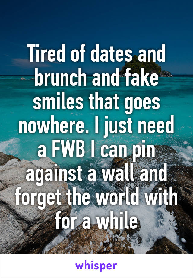 Tired of dates and brunch and fake smiles that goes nowhere. I just need a FWB I can pin against a wall and forget the world with for a while