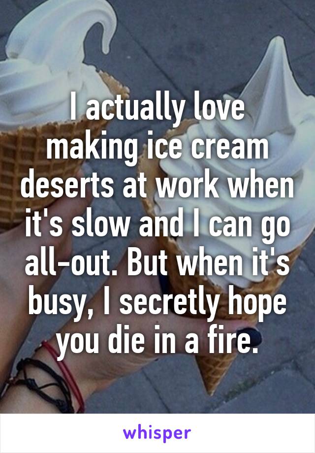 I actually love making ice cream deserts at work when it's slow and I can go all-out. But when it's busy, I secretly hope you die in a fire.