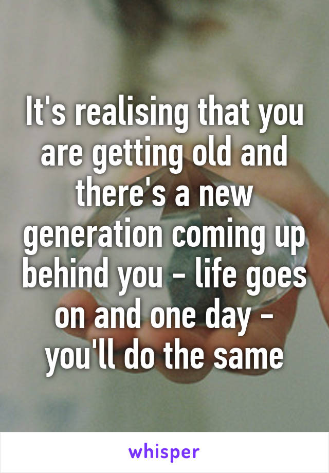 It's realising that you are getting old and there's a new generation coming up behind you - life goes on and one day - you'll do the same