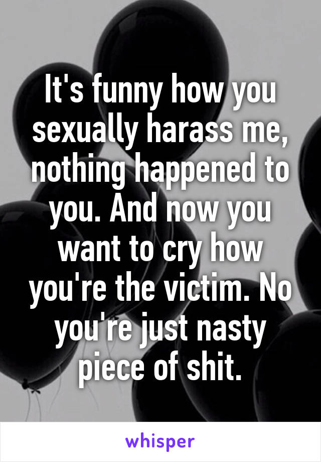 It's funny how you sexually harass me, nothing happened to you. And now you want to cry how you're the victim. No you're just nasty piece of shit.