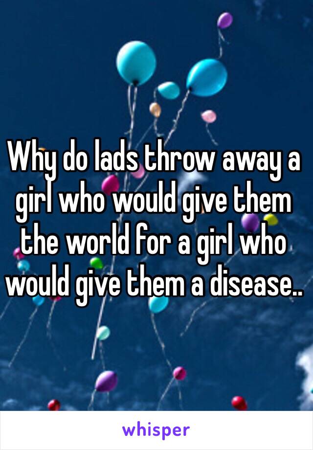 Why do lads throw away a girl who would give them the world for a girl who would give them a disease..