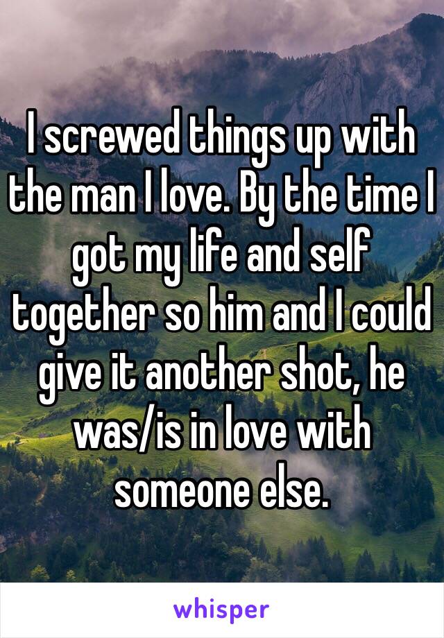 I screwed things up with the man I love. By the time I got my life and self together so him and I could give it another shot, he was/is in love with someone else. 