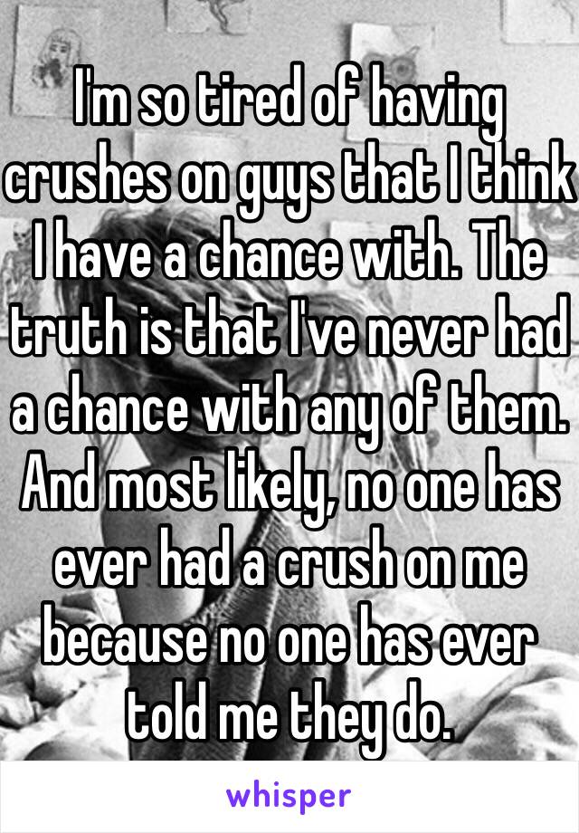 I'm so tired of having crushes on guys that I think I have a chance with. The truth is that I've never had a chance with any of them. And most likely, no one has ever had a crush on me because no one has ever told me they do. 