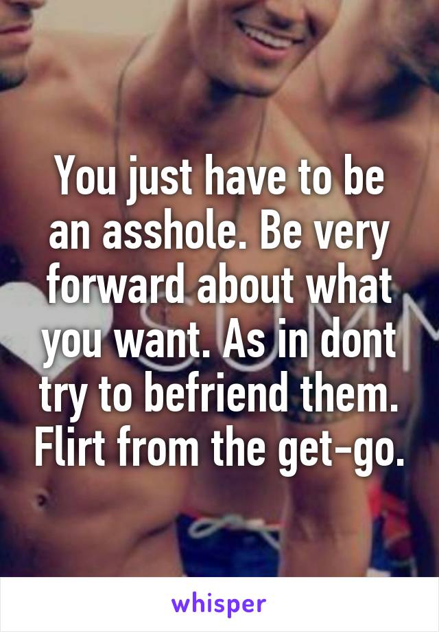 You just have to be an asshole. Be very forward about what you want. As in dont try to befriend them. Flirt from the get-go.