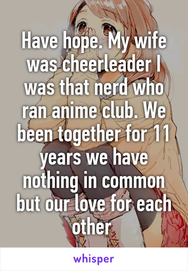 Have hope. My wife was cheerleader I was that nerd who ran anime club. We been together for 11 years we have nothing in common but our love for each other 