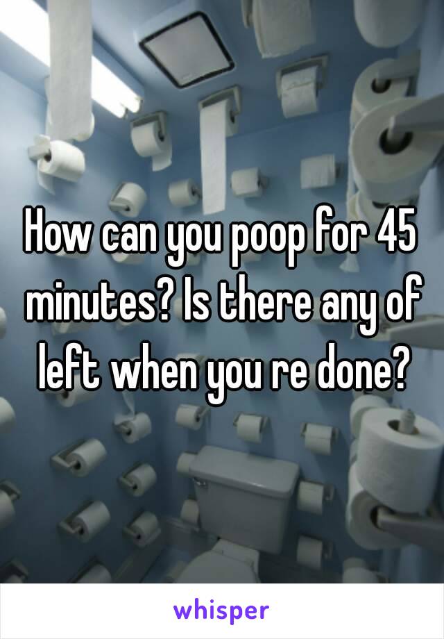 How can you poop for 45 minutes? Is there any of left when you re done?