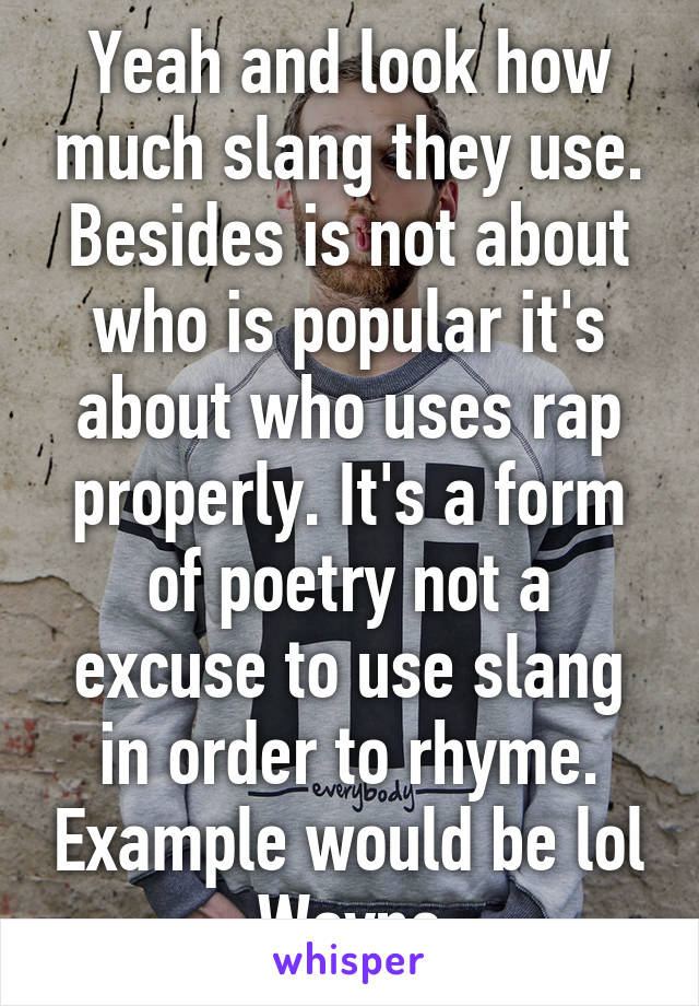 Yeah and look how much slang they use. Besides is not about who is popular it's about who uses rap properly. It's a form of poetry not a excuse to use slang in order to rhyme. Example would be lol Wayne