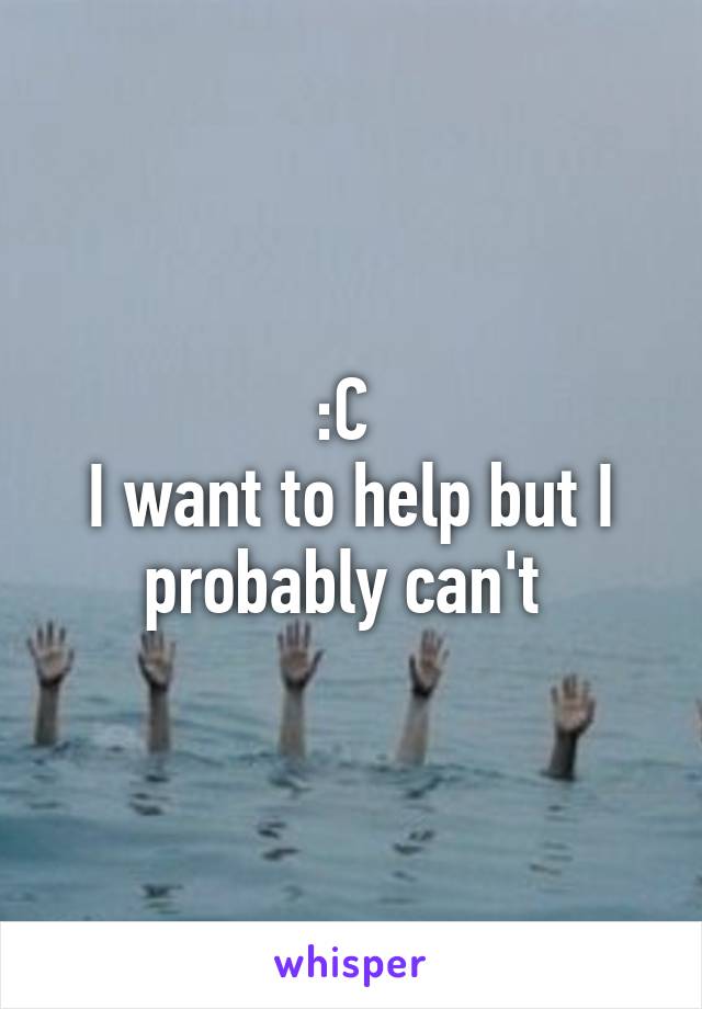 :C 
I want to help but I probably can't 