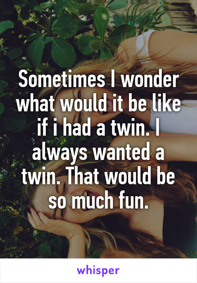 Sometimes I wonder what would it be like if i had a twin. I always wanted a twin. That would be so much fun.