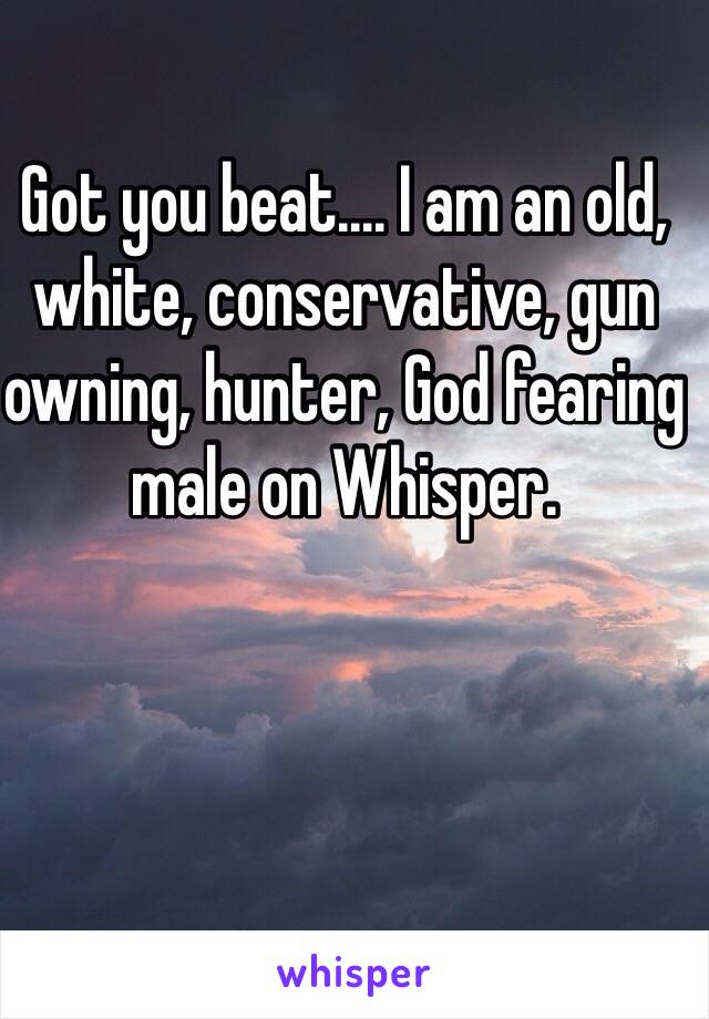 Got you beat.... I am an old, white, conservative, gun owning, hunter, God fearing male on Whisper. 