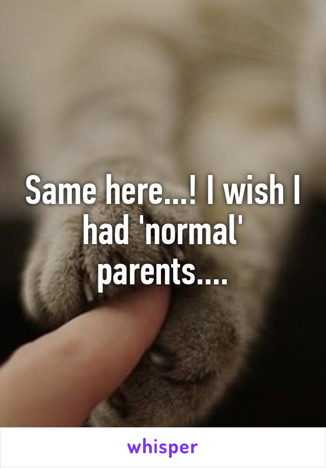 Same here...! I wish I had 'normal' parents....