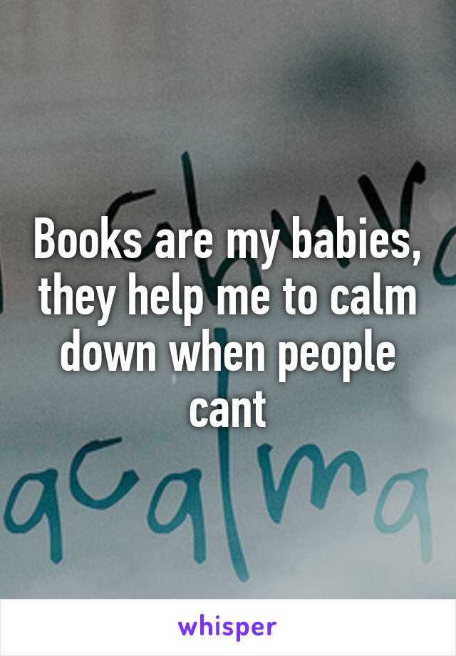 Books are my babies, they help me to calm down when people cant