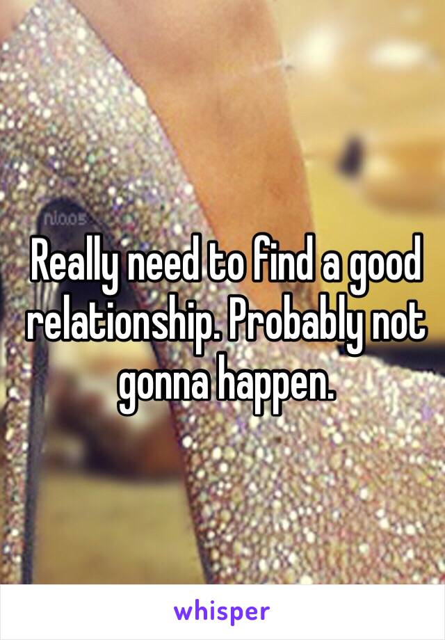 Really need to find a good relationship. Probably not gonna happen. 