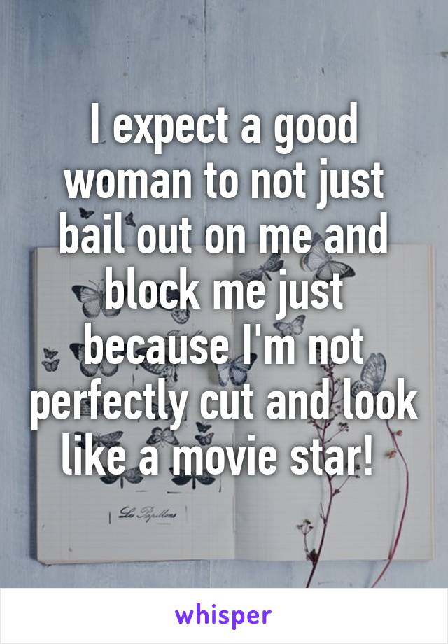 I expect a good woman to not just bail out on me and block me just because I'm not perfectly cut and look like a movie star! 
