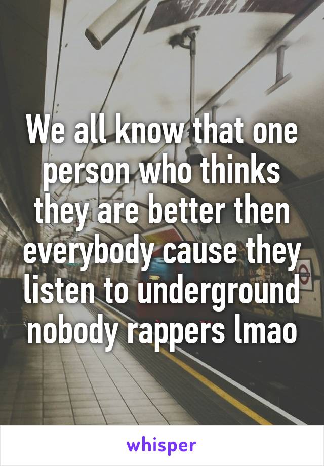 We all know that one person who thinks they are better then everybody cause they listen to underground nobody rappers lmao