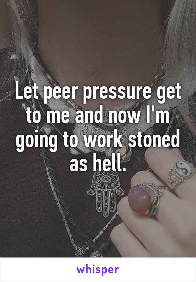 Let peer pressure get to me and now I'm going to work stoned as hell.
