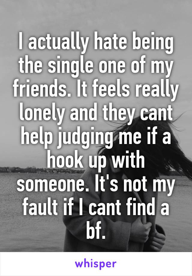 I actually hate being the single one of my friends. It feels really lonely and they cant help judging me if a hook up with someone. It's not my fault if I cant find a bf.