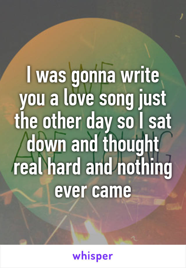 I was gonna write you a love song just the other day so I sat down and thought real hard and nothing ever came