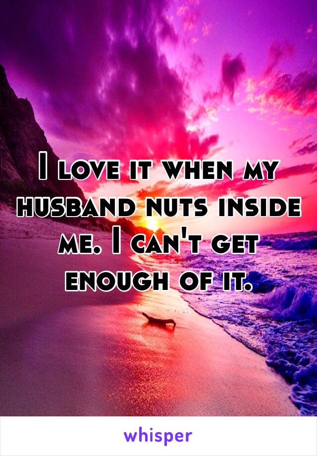 I love it when my husband nuts inside me. I can't get enough of it.