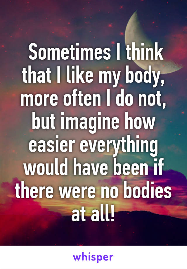  Sometimes I think that I like my body, more often I do not, but imagine how easier everything would have been if there were no bodies at all!