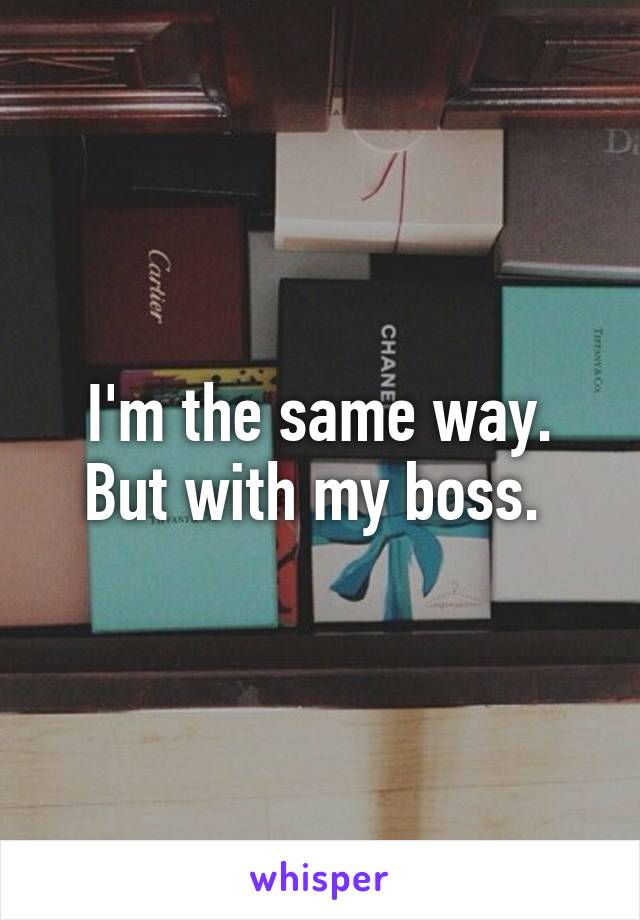 I'm the same way. But with my boss. 