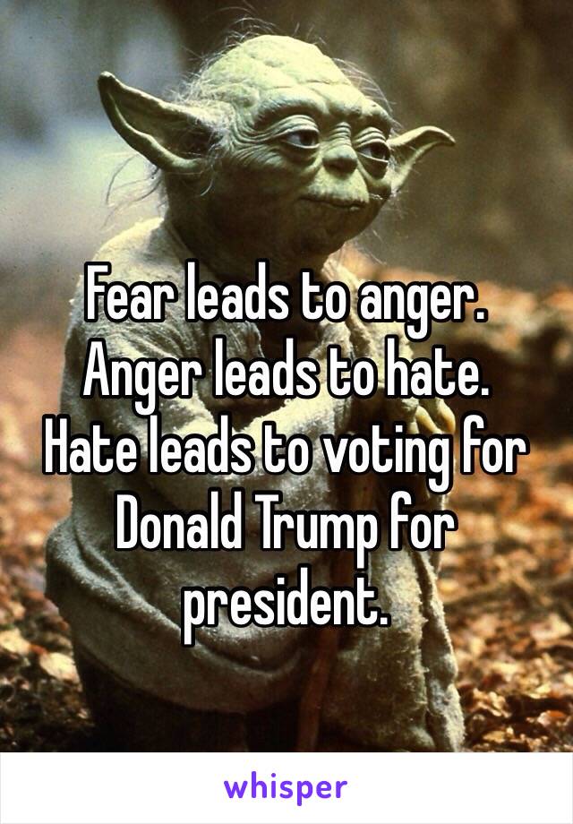 Fear leads to anger.
Anger leads to hate.
Hate leads to voting for Donald Trump for president.