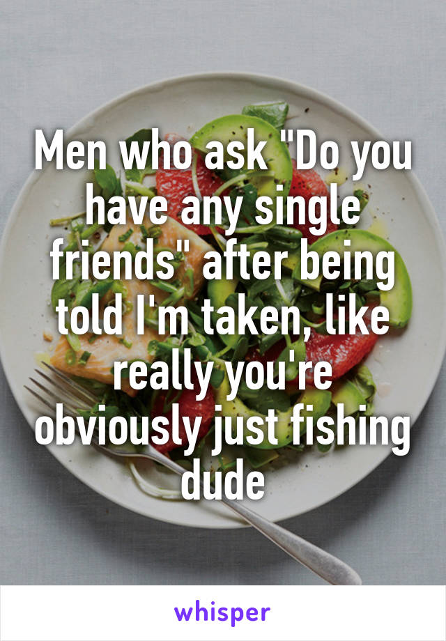 Men who ask "Do you have any single friends" after being told I'm taken, like really you're obviously just fishing dude