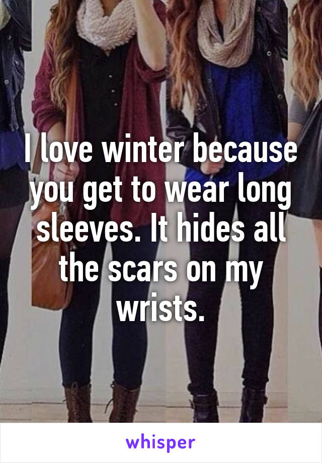 I love winter because you get to wear long sleeves. It hides all the scars on my wrists.