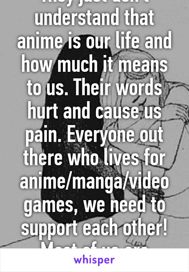 They just don't understand that anime is our life and how much it means to us. Their words hurt and cause us pain. Everyone out there who lives for anime/manga/video games, we need to support each other! Most of us are broken.