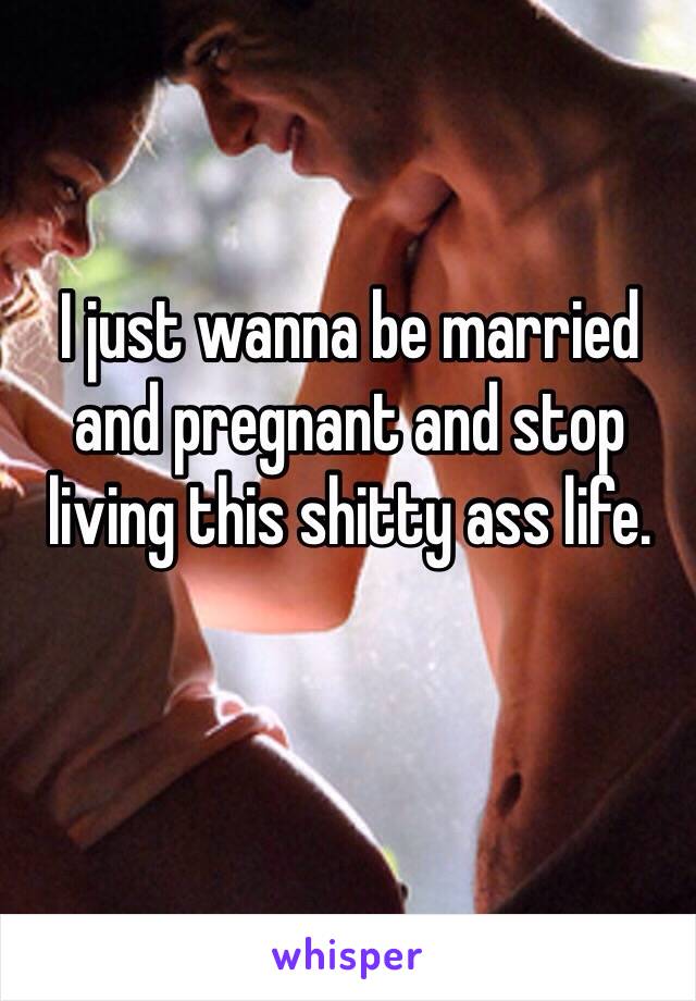 I just wanna be married and pregnant and stop living this shitty ass life.