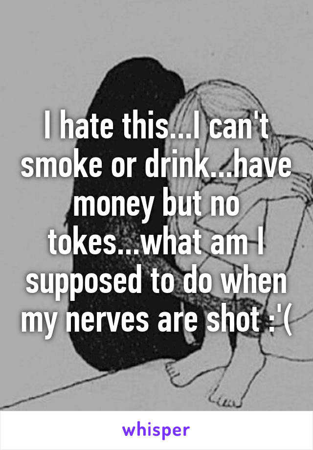 I hate this...I can't smoke or drink...have money but no tokes...what am I supposed to do when my nerves are shot :'(