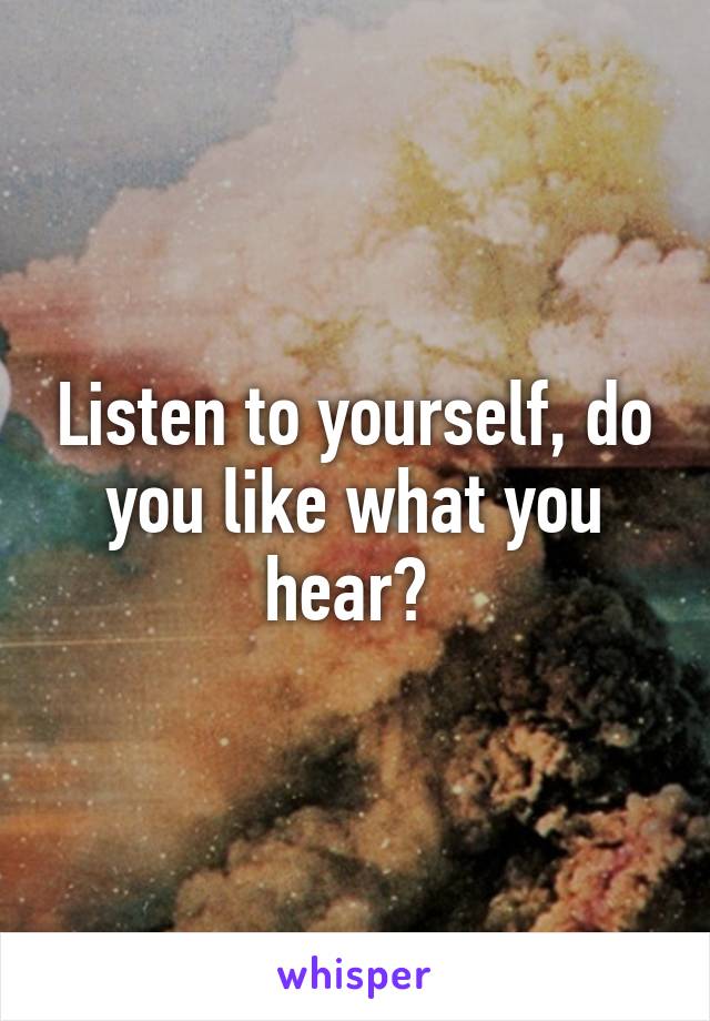 Listen to yourself, do you like what you hear? 