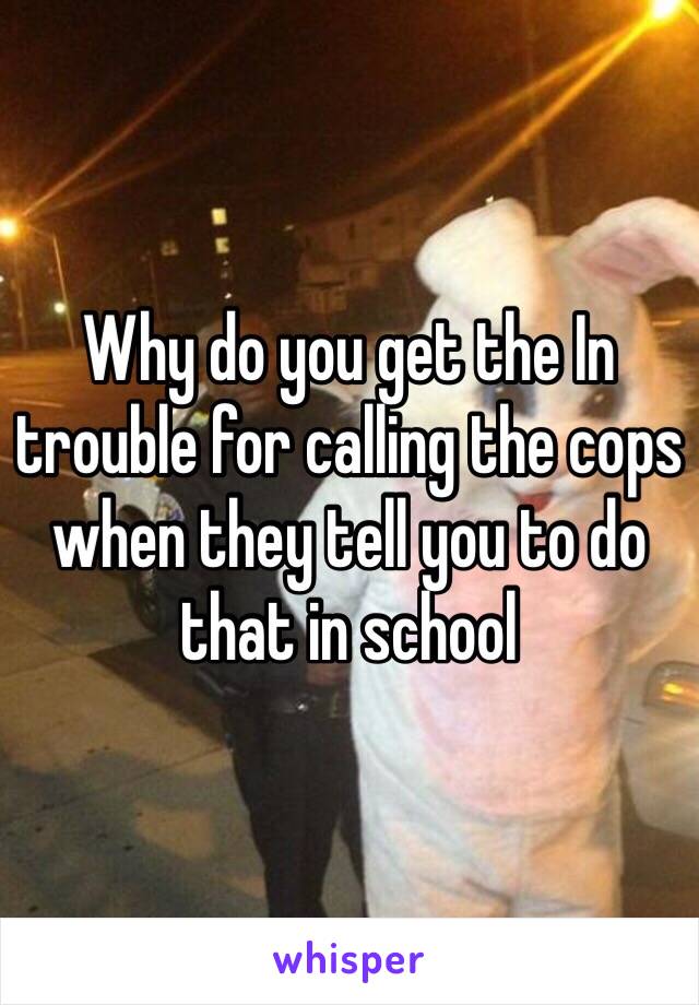 Why do you get the In trouble for calling the cops when they tell you to do that in school 