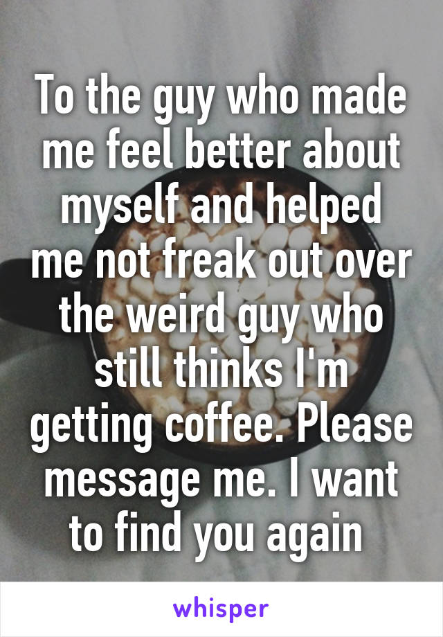 To the guy who made me feel better about myself and helped me not freak out over the weird guy who still thinks I'm getting coffee. Please message me. I want to find you again 