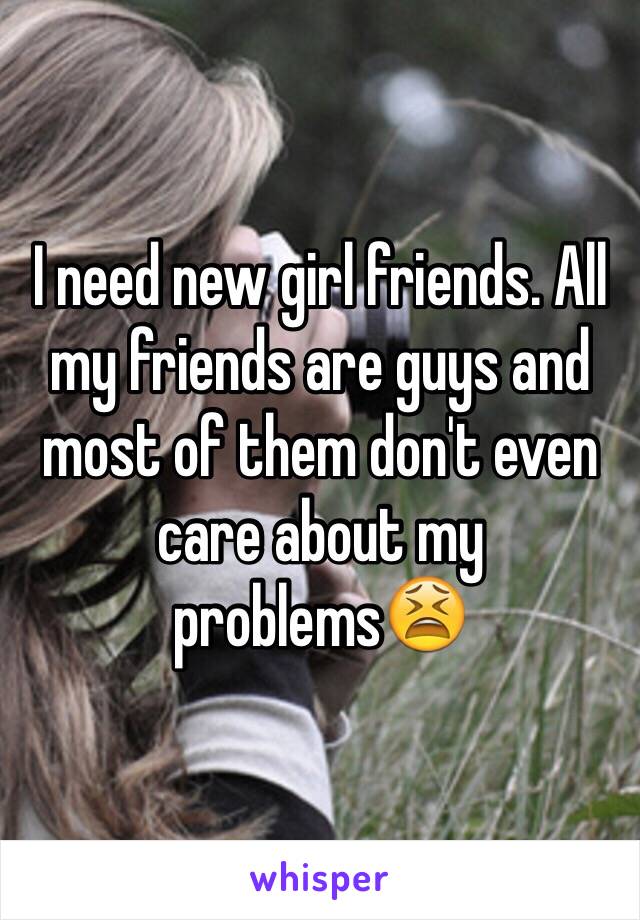 I need new girl friends. All my friends are guys and most of them don't even care about my problems😫