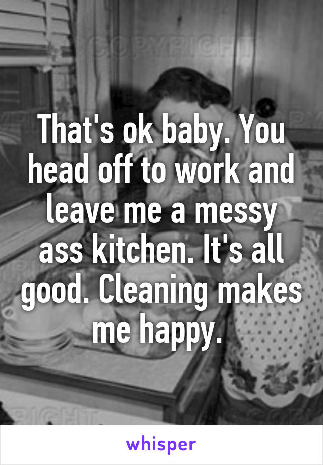 That's ok baby. You head off to work and leave me a messy ass kitchen. It's all good. Cleaning makes me happy. 