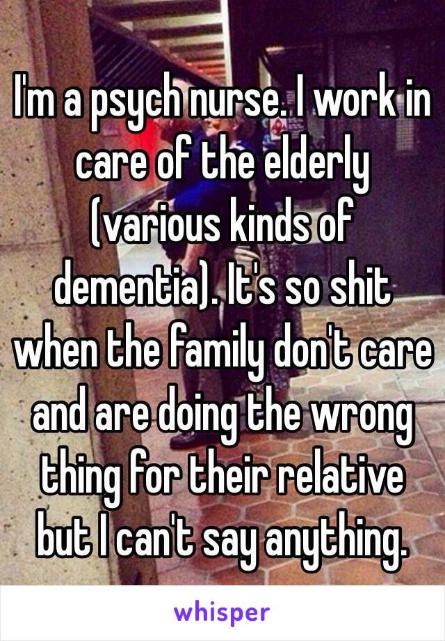 I'm a psych nurse. I work in care of the elderly (various kinds of dementia). It's so shit when the family don't care and are doing the wrong thing for their relative but I can't say anything. 